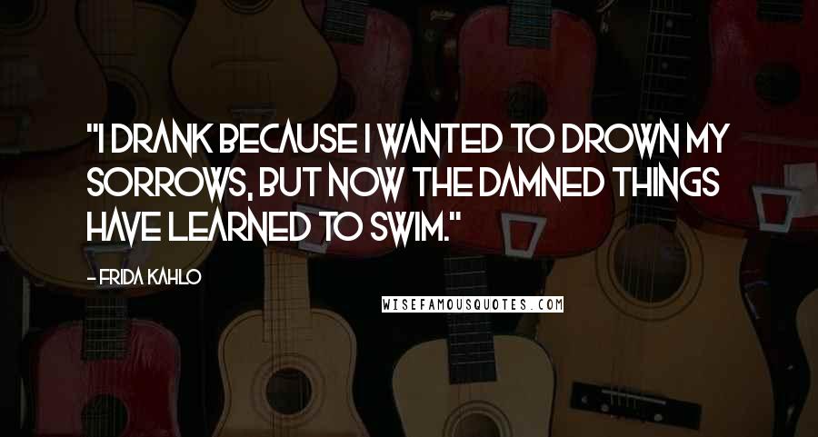 Frida Kahlo Quotes: "I drank because I wanted to drown my sorrows, but now the damned things have learned to swim." 