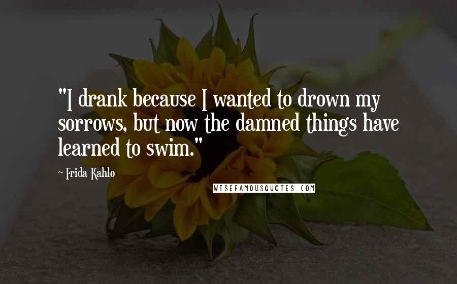 Frida Kahlo Quotes: "I drank because I wanted to drown my sorrows, but now the damned things have learned to swim." 