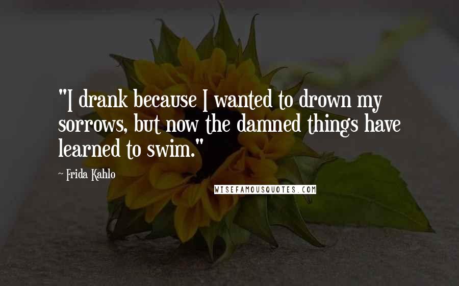 Frida Kahlo Quotes: "I drank because I wanted to drown my sorrows, but now the damned things have learned to swim."