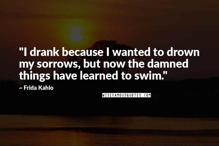 Frida Kahlo Quotes: "I drank because I wanted to drown my sorrows, but now the damned things have learned to swim." 