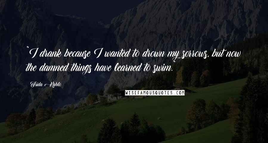 Frida Kahlo Quotes: "I drank because I wanted to drown my sorrows, but now the damned things have learned to swim." 