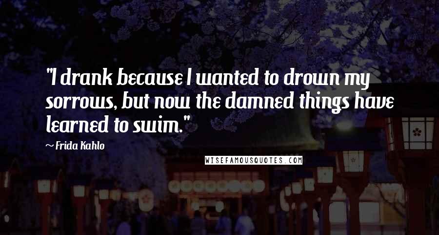 Frida Kahlo Quotes: "I drank because I wanted to drown my sorrows, but now the damned things have learned to swim."