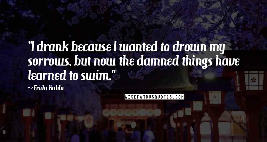 Frida Kahlo Quotes: "I drank because I wanted to drown my sorrows, but now the damned things have learned to swim." 