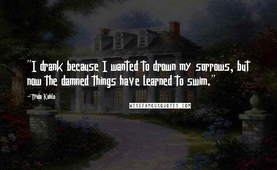 Frida Kahlo Quotes: "I drank because I wanted to drown my sorrows, but now the damned things have learned to swim." 