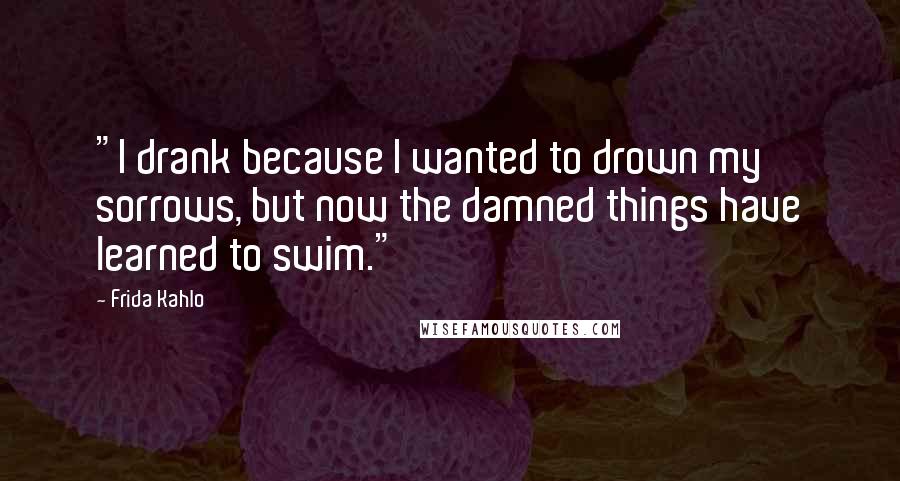 Frida Kahlo Quotes: "I drank because I wanted to drown my sorrows, but now the damned things have learned to swim." 