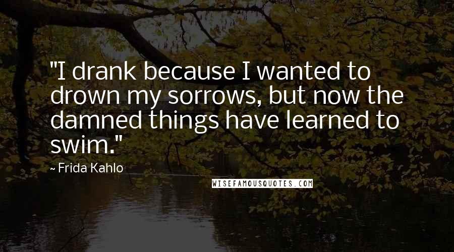 Frida Kahlo Quotes: "I drank because I wanted to drown my sorrows, but now the damned things have learned to swim." 