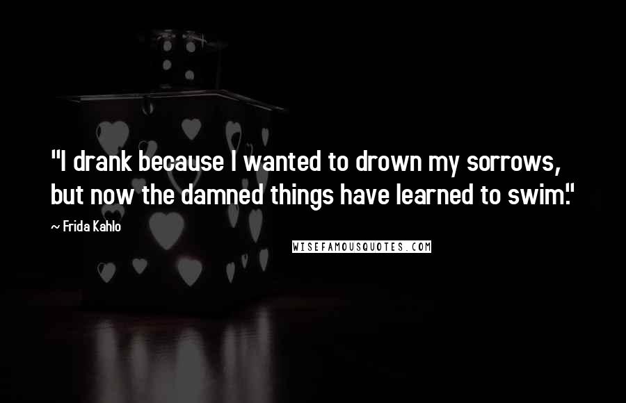 Frida Kahlo Quotes: "I drank because I wanted to drown my sorrows, but now the damned things have learned to swim."