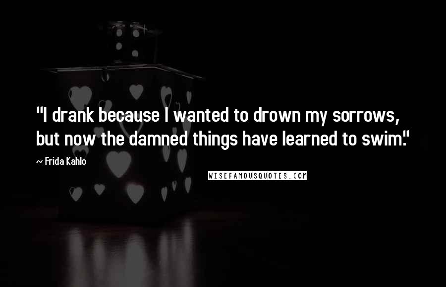 Frida Kahlo Quotes: "I drank because I wanted to drown my sorrows, but now the damned things have learned to swim." 