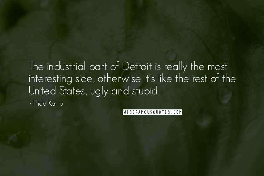 Frida Kahlo Quotes: The industrial part of Detroit is really the most interesting side, otherwise it's like the rest of the United States, ugly and stupid.