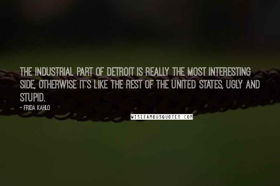 Frida Kahlo Quotes: The industrial part of Detroit is really the most interesting side, otherwise it's like the rest of the United States, ugly and stupid.