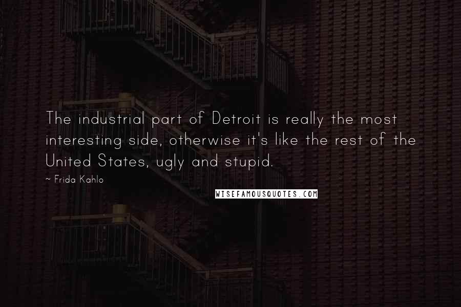Frida Kahlo Quotes: The industrial part of Detroit is really the most interesting side, otherwise it's like the rest of the United States, ugly and stupid.