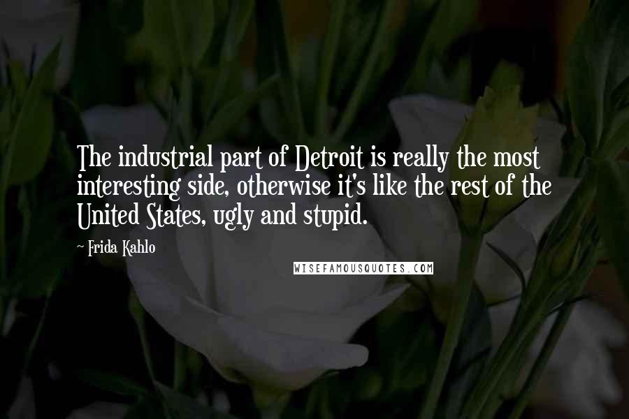 Frida Kahlo Quotes: The industrial part of Detroit is really the most interesting side, otherwise it's like the rest of the United States, ugly and stupid.