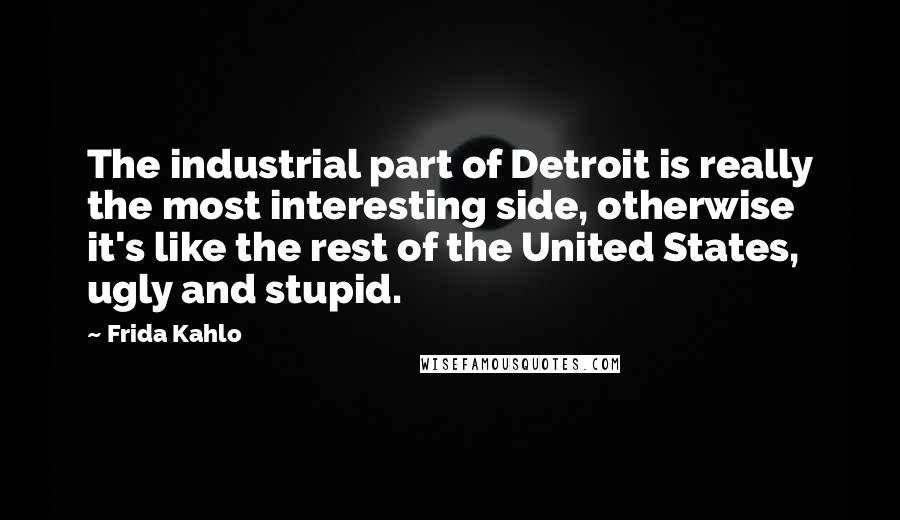 Frida Kahlo Quotes: The industrial part of Detroit is really the most interesting side, otherwise it's like the rest of the United States, ugly and stupid.