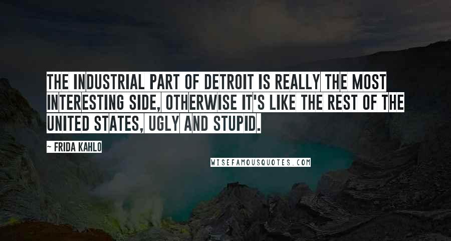 Frida Kahlo Quotes: The industrial part of Detroit is really the most interesting side, otherwise it's like the rest of the United States, ugly and stupid.