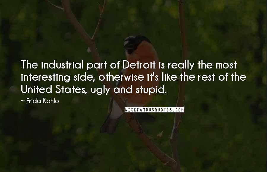 Frida Kahlo Quotes: The industrial part of Detroit is really the most interesting side, otherwise it's like the rest of the United States, ugly and stupid.