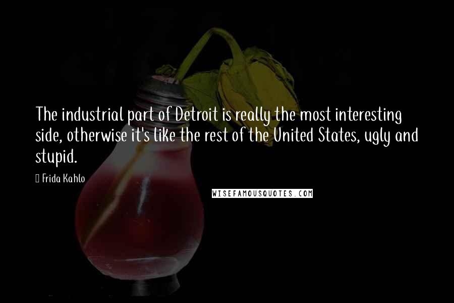 Frida Kahlo Quotes: The industrial part of Detroit is really the most interesting side, otherwise it's like the rest of the United States, ugly and stupid.