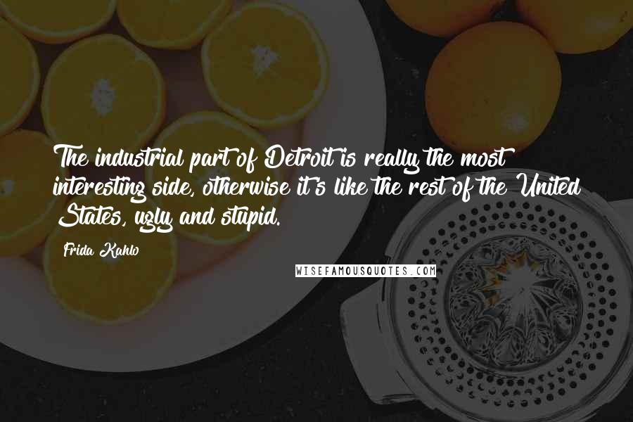 Frida Kahlo Quotes: The industrial part of Detroit is really the most interesting side, otherwise it's like the rest of the United States, ugly and stupid.