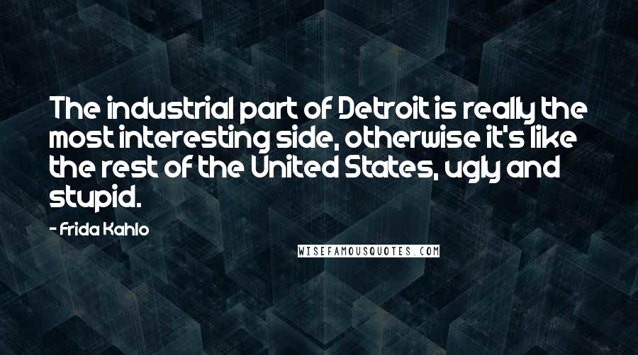 Frida Kahlo Quotes: The industrial part of Detroit is really the most interesting side, otherwise it's like the rest of the United States, ugly and stupid.