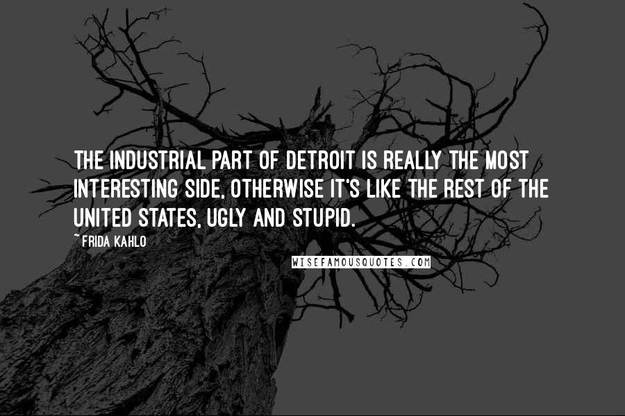 Frida Kahlo Quotes: The industrial part of Detroit is really the most interesting side, otherwise it's like the rest of the United States, ugly and stupid.