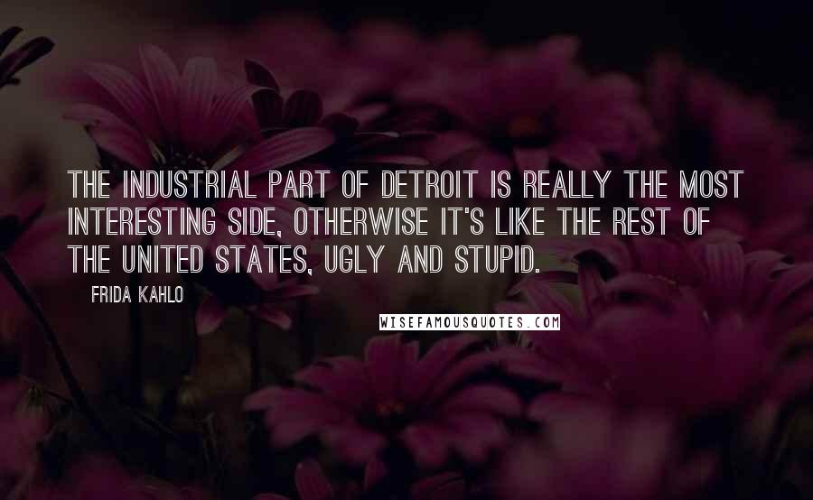 Frida Kahlo Quotes: The industrial part of Detroit is really the most interesting side, otherwise it's like the rest of the United States, ugly and stupid.