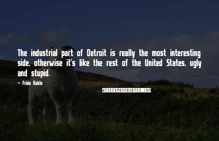 Frida Kahlo Quotes: The industrial part of Detroit is really the most interesting side, otherwise it's like the rest of the United States, ugly and stupid.