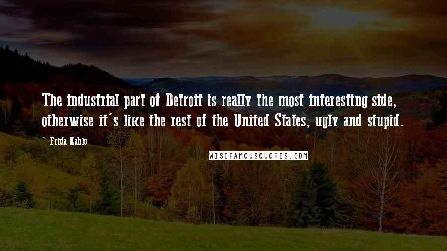 Frida Kahlo Quotes: The industrial part of Detroit is really the most interesting side, otherwise it's like the rest of the United States, ugly and stupid.