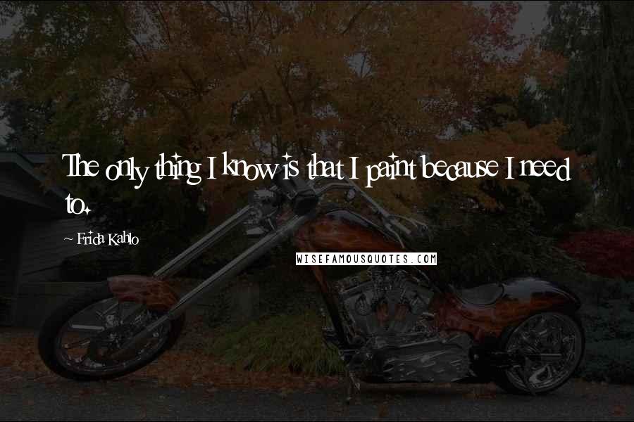 Frida Kahlo Quotes: The only thing I know is that I paint because I need to.