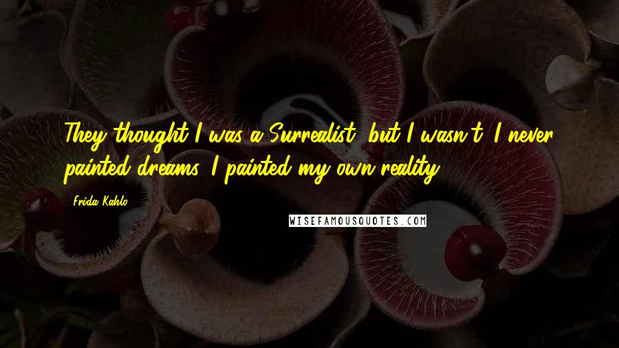 Frida Kahlo Quotes: They thought I was a Surrealist, but I wasn't. I never painted dreams. I painted my own reality.