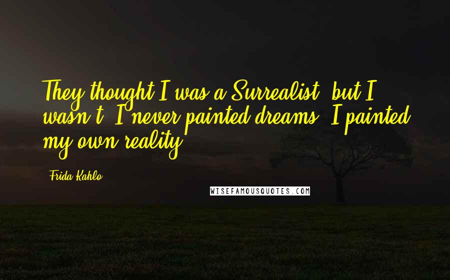 Frida Kahlo Quotes: They thought I was a Surrealist, but I wasn't. I never painted dreams. I painted my own reality.