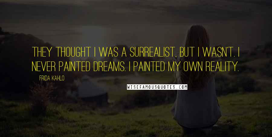 Frida Kahlo Quotes: They thought I was a Surrealist, but I wasn't. I never painted dreams. I painted my own reality.