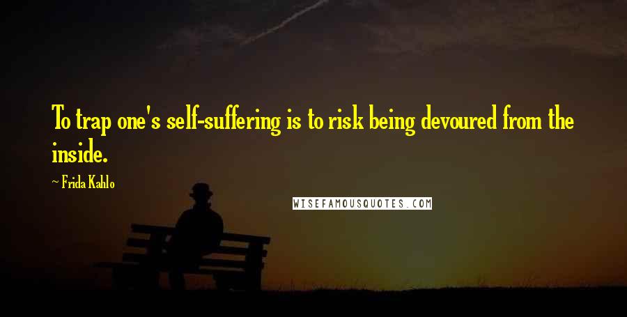 Frida Kahlo Quotes: To trap one's self-suffering is to risk being devoured from the inside.