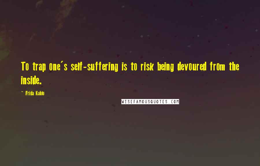 Frida Kahlo Quotes: To trap one's self-suffering is to risk being devoured from the inside.