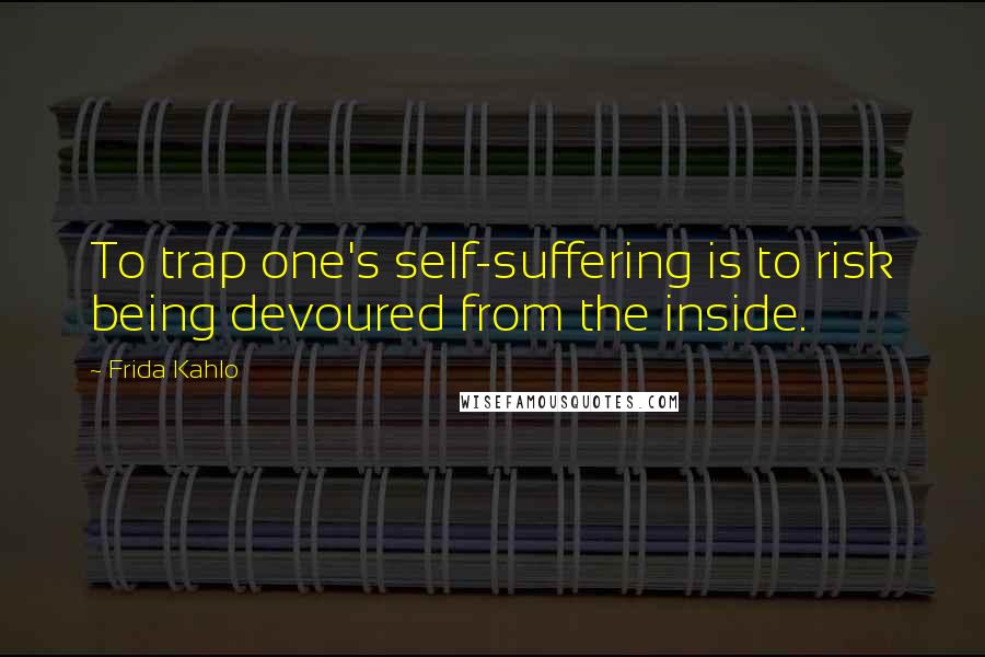 Frida Kahlo Quotes: To trap one's self-suffering is to risk being devoured from the inside.