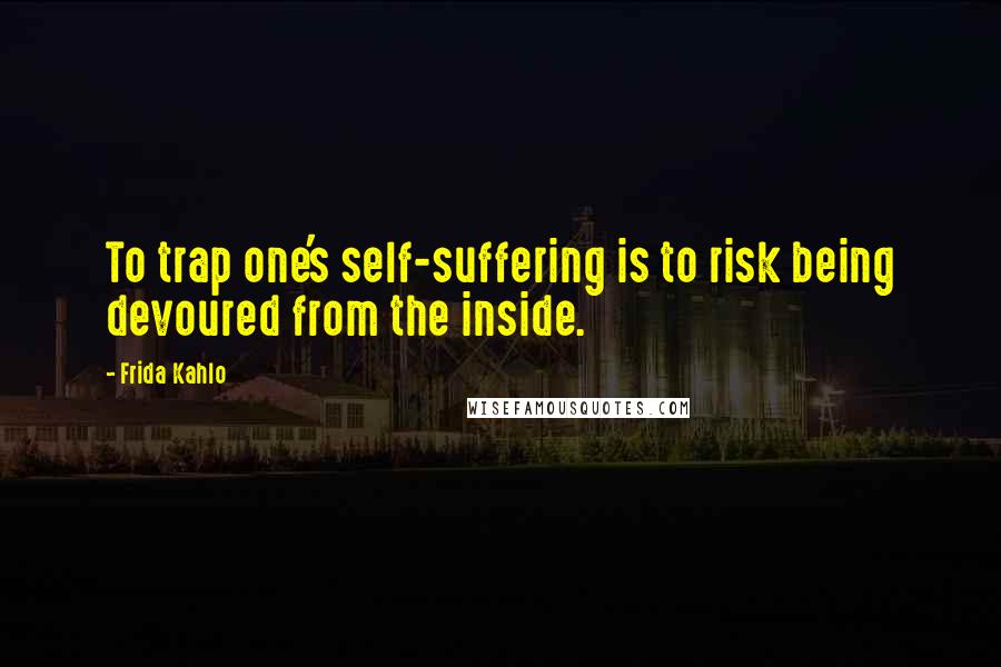 Frida Kahlo Quotes: To trap one's self-suffering is to risk being devoured from the inside.