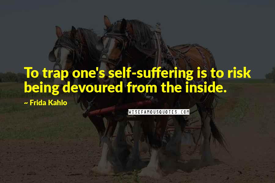 Frida Kahlo Quotes: To trap one's self-suffering is to risk being devoured from the inside.