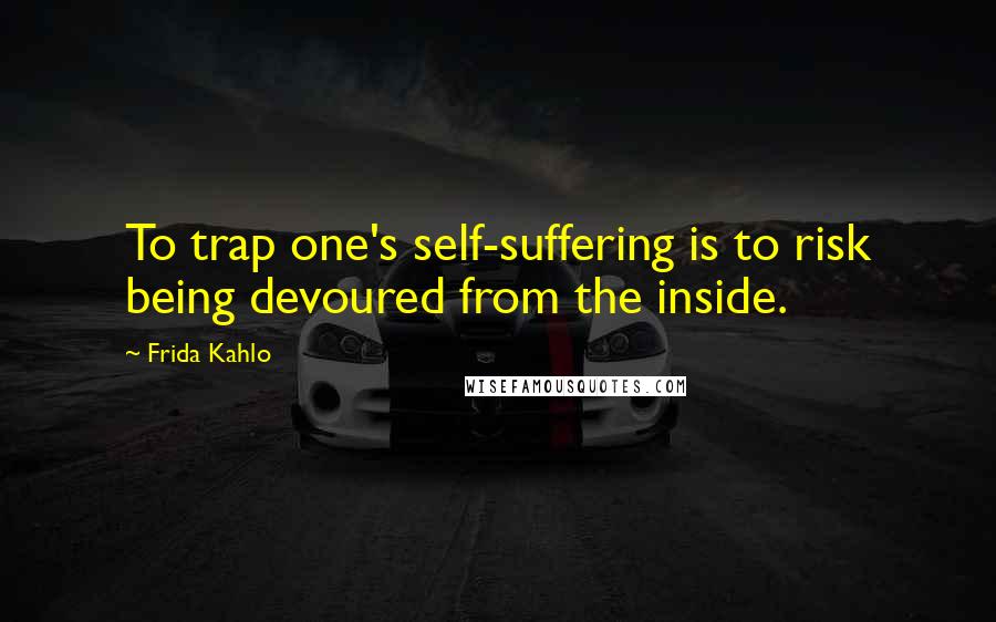 Frida Kahlo Quotes: To trap one's self-suffering is to risk being devoured from the inside.