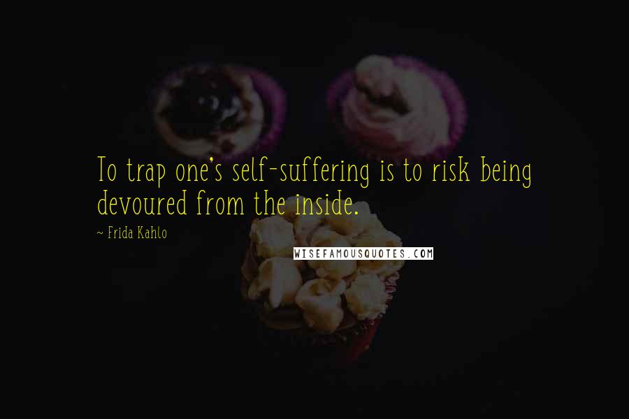 Frida Kahlo Quotes: To trap one's self-suffering is to risk being devoured from the inside.