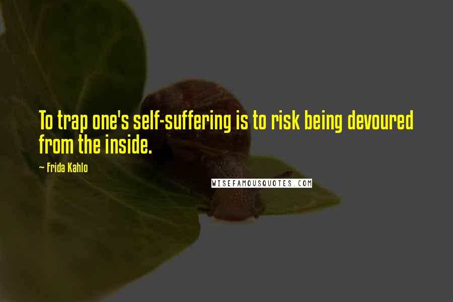 Frida Kahlo Quotes: To trap one's self-suffering is to risk being devoured from the inside.