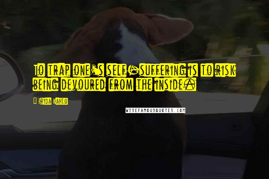 Frida Kahlo Quotes: To trap one's self-suffering is to risk being devoured from the inside.