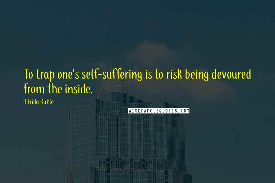 Frida Kahlo Quotes: To trap one's self-suffering is to risk being devoured from the inside.