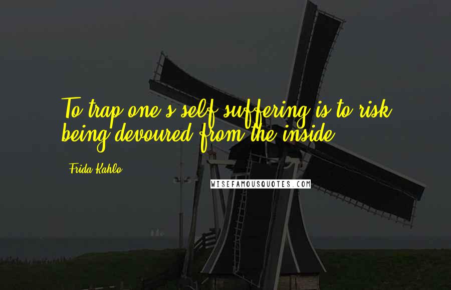 Frida Kahlo Quotes: To trap one's self-suffering is to risk being devoured from the inside.