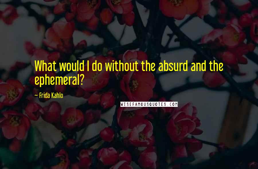Frida Kahlo Quotes: What would I do without the absurd and the ephemeral?