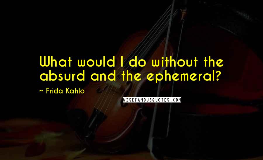 Frida Kahlo Quotes: What would I do without the absurd and the ephemeral?