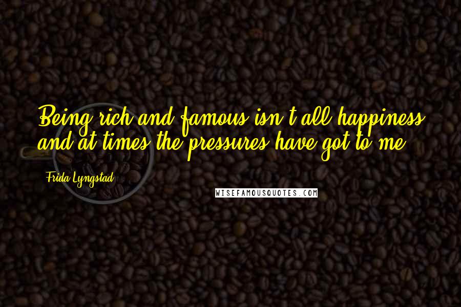 Frida Lyngstad Quotes: Being rich and famous isn't all happiness and at times the pressures have got to me.