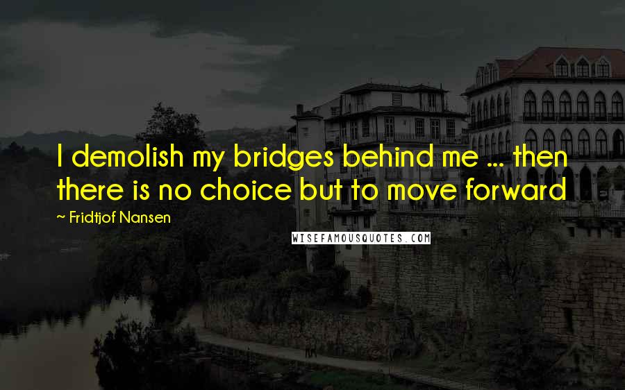 Fridtjof Nansen Quotes: I demolish my bridges behind me ... then there is no choice but to move forward