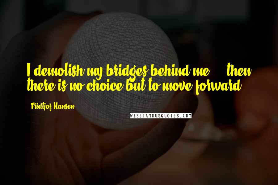 Fridtjof Nansen Quotes: I demolish my bridges behind me ... then there is no choice but to move forward