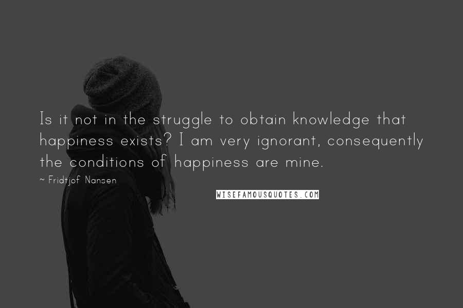 Fridtjof Nansen Quotes: Is it not in the struggle to obtain knowledge that happiness exists? I am very ignorant, consequently the conditions of happiness are mine.