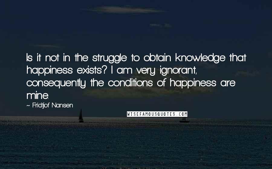 Fridtjof Nansen Quotes: Is it not in the struggle to obtain knowledge that happiness exists? I am very ignorant, consequently the conditions of happiness are mine.