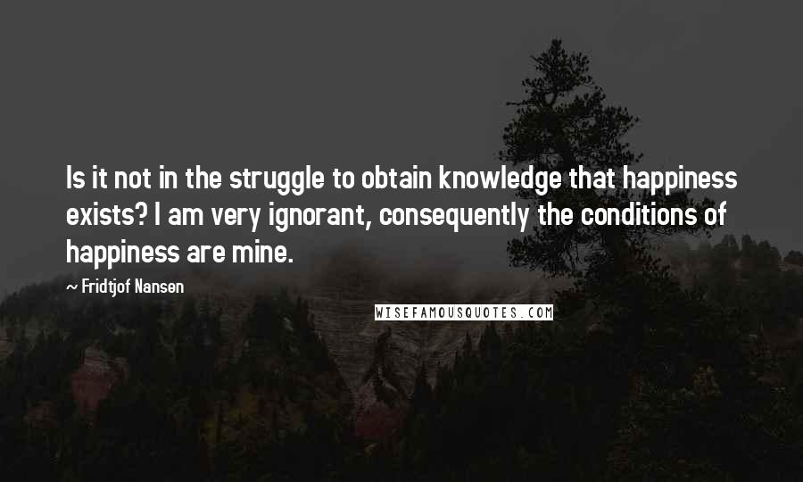Fridtjof Nansen Quotes: Is it not in the struggle to obtain knowledge that happiness exists? I am very ignorant, consequently the conditions of happiness are mine.