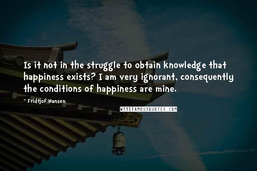 Fridtjof Nansen Quotes: Is it not in the struggle to obtain knowledge that happiness exists? I am very ignorant, consequently the conditions of happiness are mine.